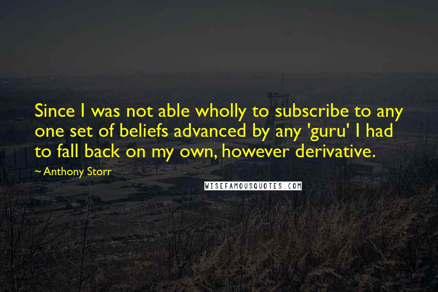 Anthony Storr quotes: Since I was not able wholly to subscribe to any one set of beliefs advanced by any 'guru' I had to fall back on my own, however derivative. Anthony Storr quotes: Since I was not able wholly to subscribe to any one set of beliefs advanced by any 'guru' I had to fall back on my own, however derivative.