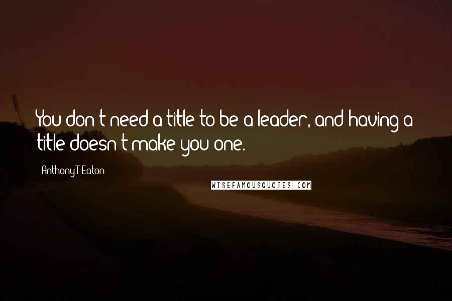 Anthony T. Eaton quotes: You don't need a title to be a leader, and having a title doesn't make you one.