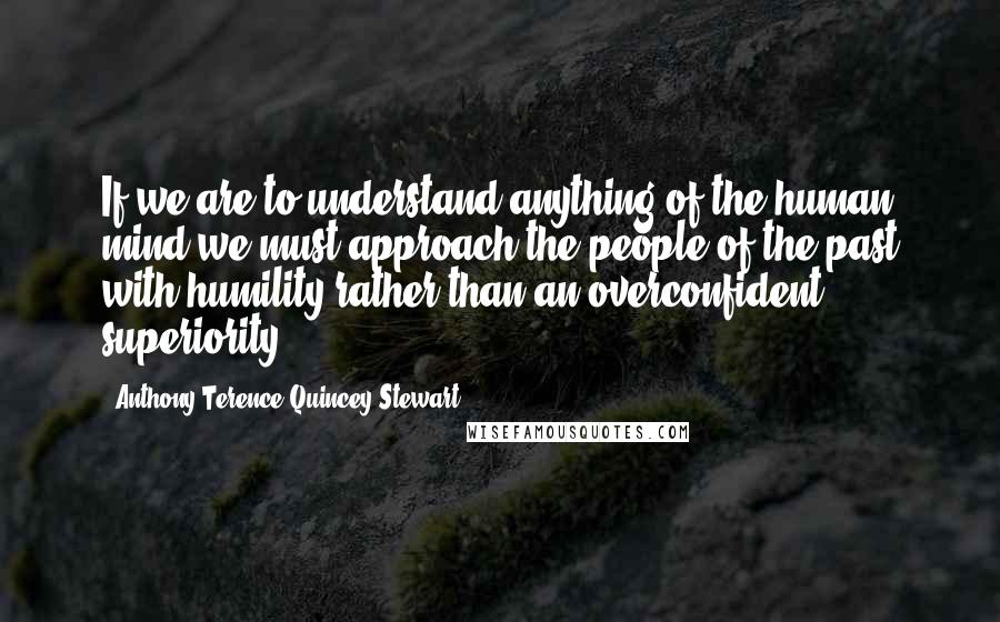 Anthony Terence Quincey Stewart quotes: If we are to understand anything of the human mind we must approach the people of the past with humility rather than an overconfident superiority.