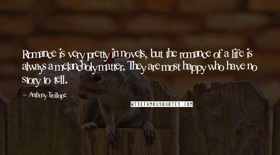 Anthony Trollope quotes: Romance is very pretty in novels, but the romance of a life is always a melancholy matter. They are most happy who have no story to tell. Anthony Trollope quotes: Romance is very pretty in novels, but the romance of a life is always a melancholy matter. They are most happy who have no story to tell.