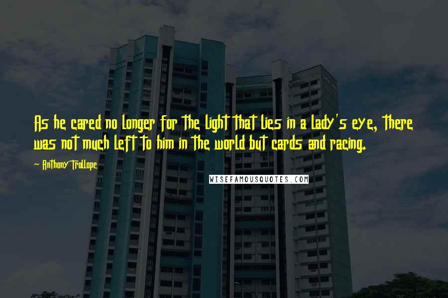 Anthony Trollope quotes: As he cared no longer for the light that lies in a lady's eye, there was not much left to him in the world but cards and racing. Anthony Trollope quotes: As he cared no longer for the light that lies in a lady's eye, there was not much left to him in the world but cards and racing.