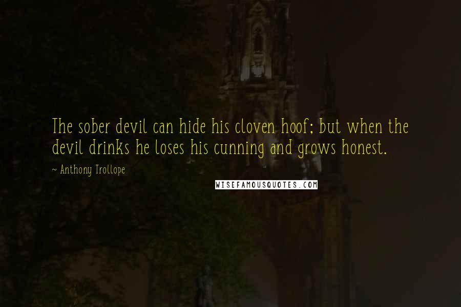 Anthony Trollope quotes: The sober devil can hide his cloven hoof; but when the devil drinks he loses his cunning and grows honest. Anthony Trollope quotes: The sober devil can hide his cloven hoof; but when the devil drinks he loses his cunning and grows honest.