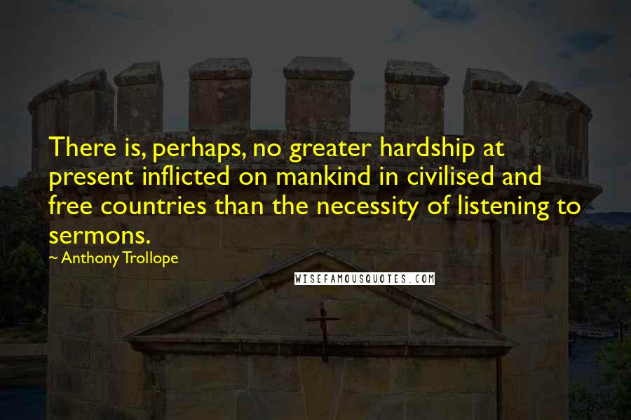 Anthony Trollope quotes: There is, perhaps, no greater hardship at present inflicted on mankind in civilised and free countries than the necessity of listening to sermons. Anthony Trollope quotes: There is, perhaps, no greater hardship at present inflicted on mankind in civilised and free countries than the necessity of listening to sermons.