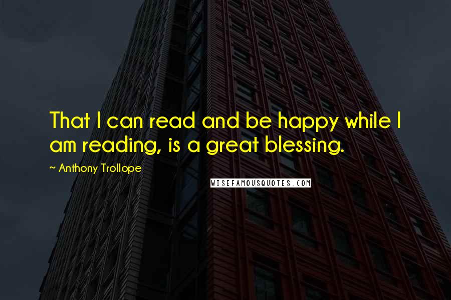 Anthony Trollope quotes: That I can read and be happy while I am reading, is a great blessing.