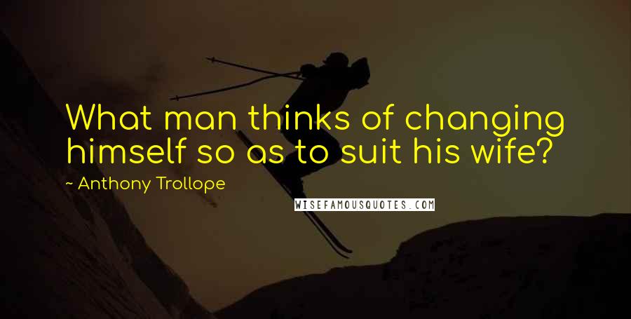 Anthony Trollope quotes: What man thinks of changing himself so as to suit his wife?