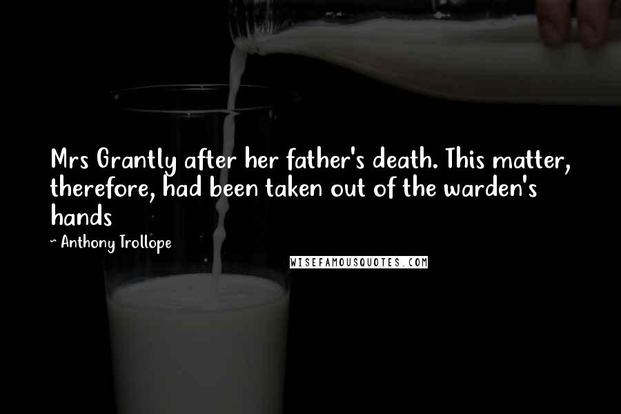 Anthony Trollope quotes: Mrs Grantly after her father's death. This matter, therefore, had been taken out of the warden's hands Anthony Trollope quotes: Mrs Grantly after her father's death. This matter, therefore, had been taken out of the warden's hands