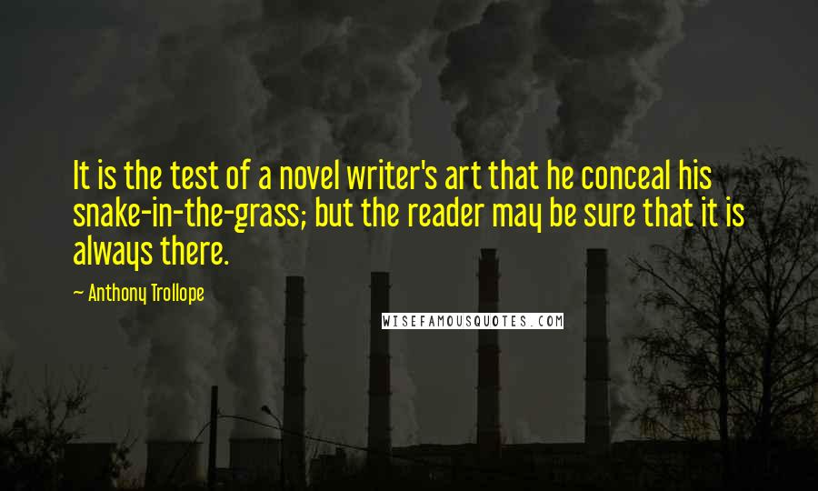 Anthony Trollope quotes: It is the test of a novel writer's art that he conceal his snake-in-the-grass; but the reader may be sure that it is always there. Anthony Trollope quotes: It is the test of a novel writer's art that he conceal his snake-in-the-grass; but the reader may be sure that it is always there.