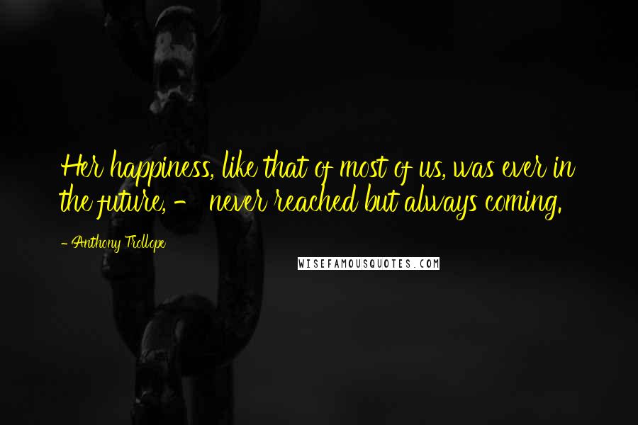 Anthony Trollope quotes: Her happiness, like that of most of us, was ever in the future, - never reached but always coming.