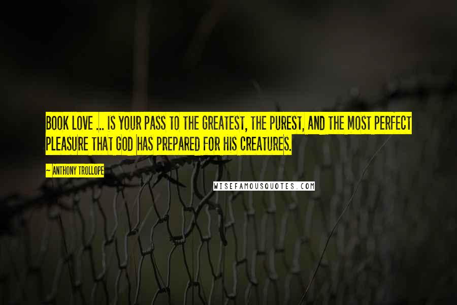 Anthony Trollope quotes: Book love ... is your pass to the greatest, the purest, and the most perfect pleasure that God has prepared for His creatures. Anthony Trollope quotes: Book love ... is your pass to the greatest, the purest, and the most perfect pleasure that God has prepared for His creatures.