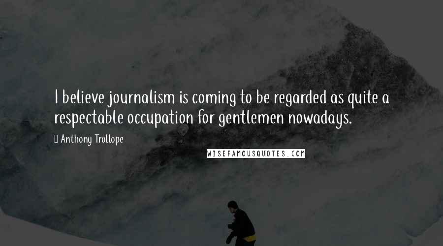 Anthony Trollope quotes: I believe journalism is coming to be regarded as quite a respectable occupation for gentlemen nowadays.