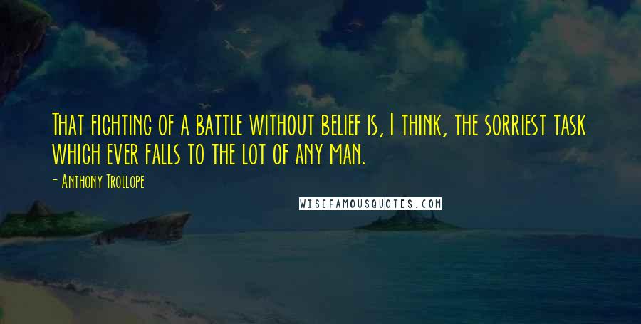 Anthony Trollope quotes: That fighting of a battle without belief is, I think, the sorriest task which ever falls to the lot of any man. Anthony Trollope quotes: That fighting of a battle without belief is, I think, the sorriest task which ever falls to the lot of any man.