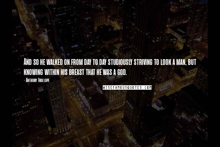Anthony Trollope quotes: And so he walked on from day to day studiously striving to look a man, but knowing within his breast that he was a god. Anthony Trollope quotes: And so he walked on from day to day studiously striving to look a man, but knowing within his breast that he was a god.