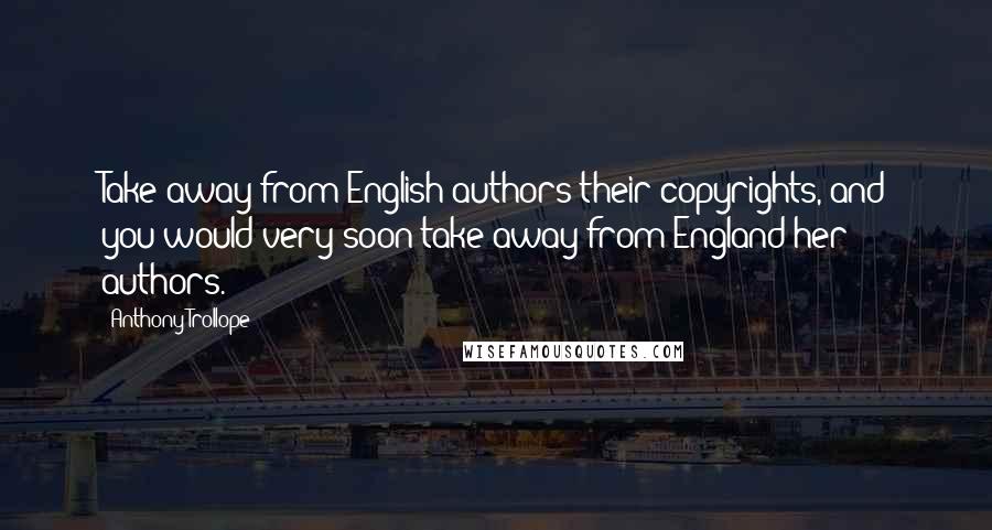 Anthony Trollope quotes: Take away from English authors their copyrights, and you would very soon take away from England her authors. Anthony Trollope quotes: Take away from English authors their copyrights, and you would very soon take away from England her authors.