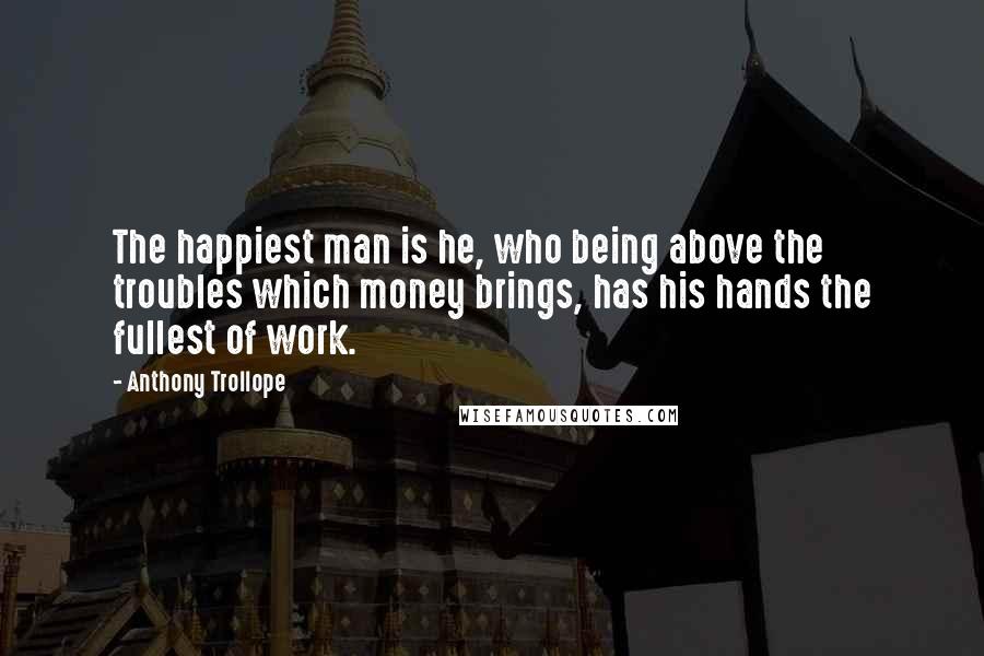 Anthony Trollope quotes: The happiest man is he, who being above the troubles which money brings, has his hands the fullest of work. Anthony Trollope quotes: The happiest man is he, who being above the troubles which money brings, has his hands the fullest of work.