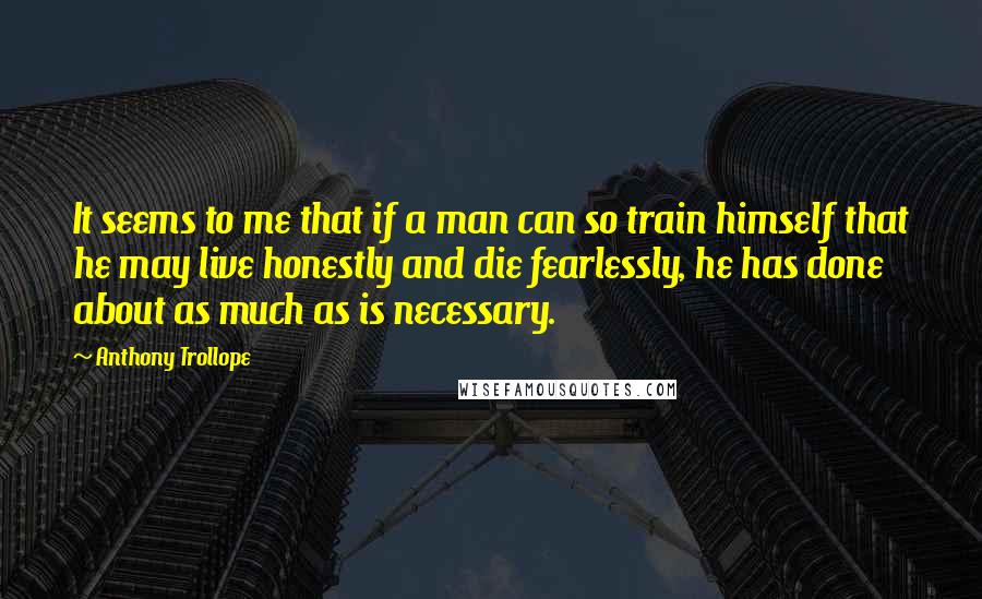 Anthony Trollope quotes: It seems to me that if a man can so train himself that he may live honestly and die fearlessly, he has done about as much as is necessary.