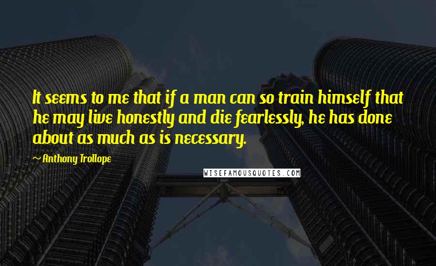 Anthony Trollope quotes: It seems to me that if a man can so train himself that he may live honestly and die fearlessly, he has done about as much as is necessary. Anthony Trollope quotes: It seems to me that if a man can so train himself that he may live honestly and die fearlessly, he has done about as much as is necessary.