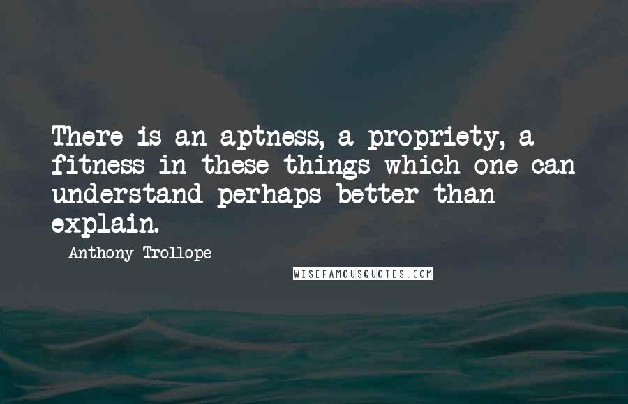 Anthony Trollope quotes: There is an aptness, a propriety, a fitness in these things which one can understand perhaps better than explain. Anthony Trollope quotes: There is an aptness, a propriety, a fitness in these things which one can understand perhaps better than explain.