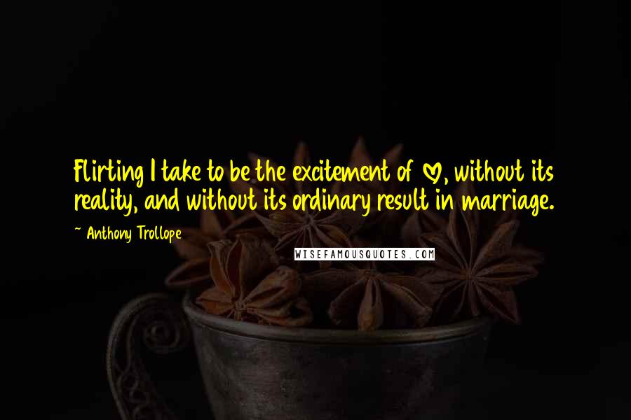 Anthony Trollope quotes: Flirting I take to be the excitement of love, without its reality, and without its ordinary result in marriage. Anthony Trollope quotes: Flirting I take to be the excitement of love, without its reality, and without its ordinary result in marriage.