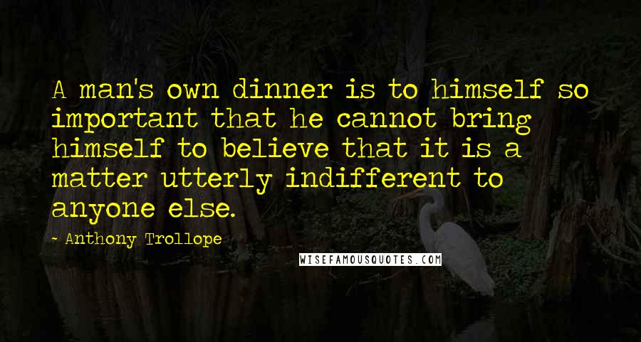 Anthony Trollope quotes: A man's own dinner is to himself so important that he cannot bring himself to believe that it is a matter utterly indifferent to anyone else.