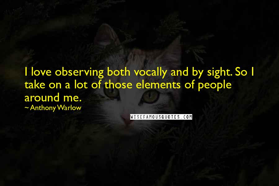 Anthony Warlow quotes: I love observing both vocally and by sight. So I take on a lot of those elements of people around me.