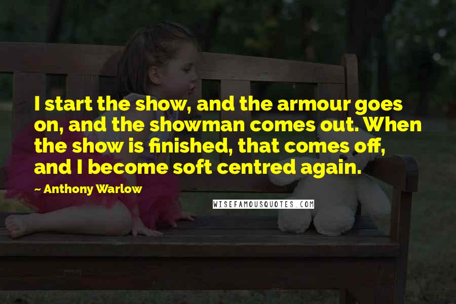 Anthony Warlow quotes: I start the show, and the armour goes on, and the showman comes out. When the show is finished, that comes off, and I become soft centred again.
