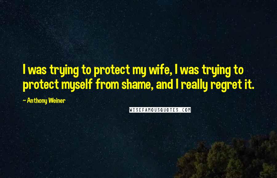 Anthony Weiner quotes: I was trying to protect my wife, I was trying to protect myself from shame, and I really regret it.