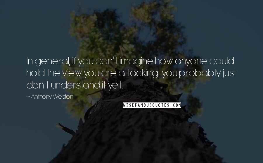 Anthony Weston quotes: In general, if you can't imagine how anyone could hold the view you are attacking, you probably just don't understand it yet. Anthony Weston quotes: In general, if you can't imagine how anyone could hold the view you are attacking, you probably just don't understand it yet.