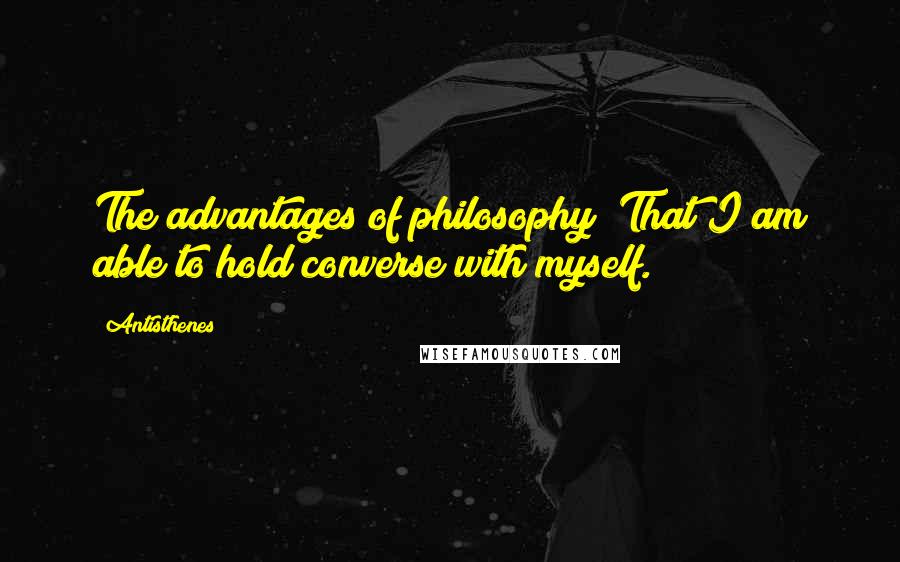 Antisthenes quotes: The advantages of philosophy? That I am able to hold converse with myself.