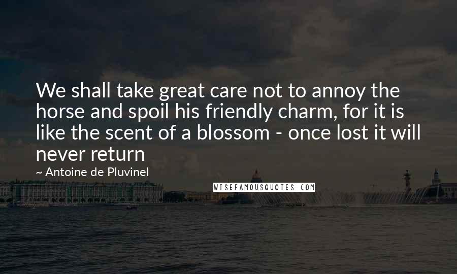 Antoine De Pluvinel quotes: We shall take great care not to annoy the horse and spoil his friendly charm, for it is like the scent of a blossom - once lost it will never