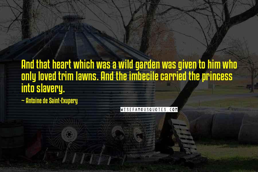 Antoine De Saint-Exupery quotes: And that heart which was a wild garden was given to him who only loved trim lawns. And the imbecile carried the princess into slavery.