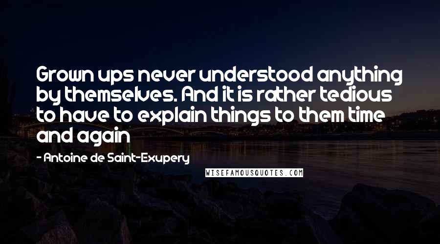 Antoine De Saint-Exupery quotes: Grown ups never understood anything by themselves. And it is rather tedious to have to explain things to them time and again