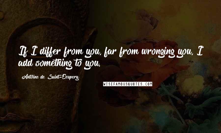 Antoine De Saint-Exupery quotes: If I differ from you, far from wronging you, I add something to you.