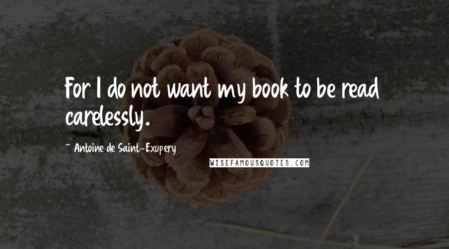 Antoine De Saint-Exupery quotes: For I do not want my book to be read carelessly.