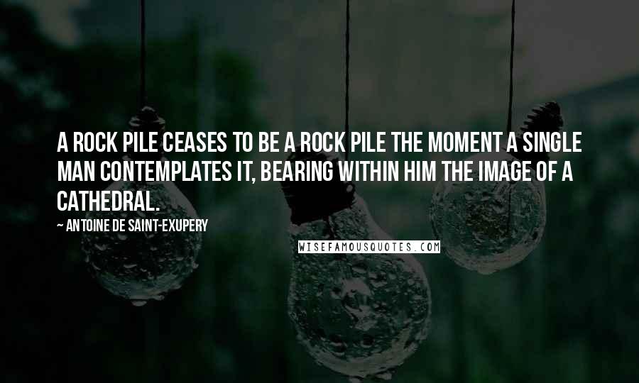 Antoine De Saint-Exupery quotes: A rock pile ceases to be a rock pile the moment a single man contemplates it, bearing within him the image of a cathedral.