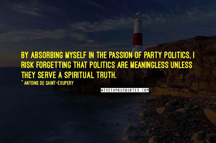 Antoine De Saint-Exupery quotes: By absorbing myself in the passion of party politics, I risk forgetting that politics are meaningless unless they serve a spiritual truth.