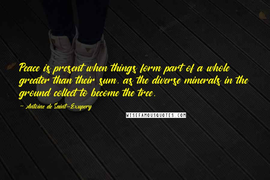 Antoine De Saint-Exupery quotes: Peace is present when things form part of a whole greater than their sum, as the diverse minerals in the ground collect to become the tree.