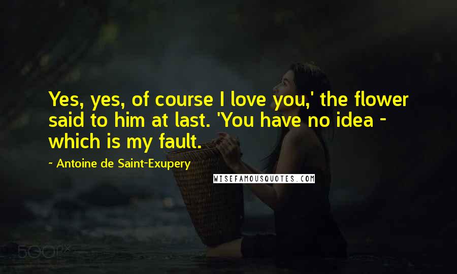 Antoine De Saint-Exupery quotes: Yes, yes, of course I love you,' the flower said to him at last. 'You have no idea - which is my fault.