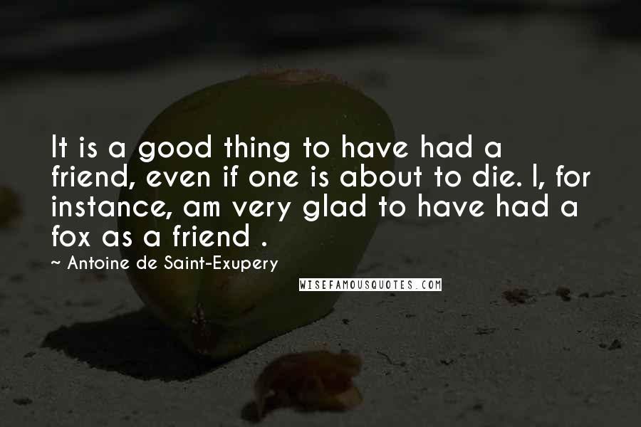 Antoine De Saint-Exupery quotes: It is a good thing to have had a friend, even if one is about to die. I, for instance, am very glad to have had a fox as a