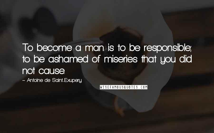 Antoine De Saint-Exupery quotes: To become a man is to be responsible; to be ashamed of miseries that you did not cause.