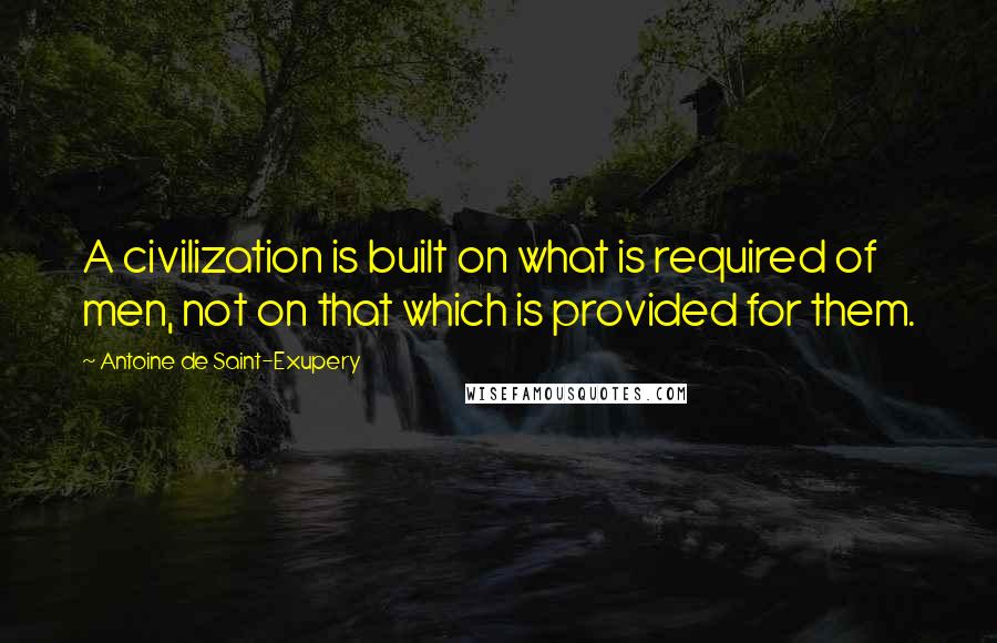 Antoine De Saint-Exupery quotes: A civilization is built on what is required of men, not on that which is provided for them.