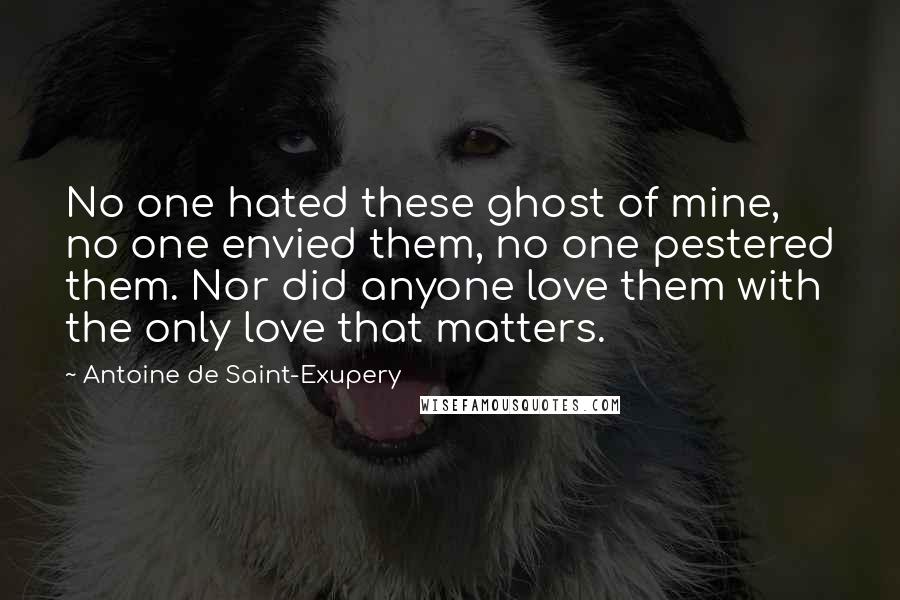 Antoine De Saint-Exupery quotes: No one hated these ghost of mine, no one envied them, no one pestered them. Nor did anyone love them with the only love that matters.