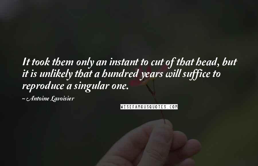 Antoine Lavoisier quotes: It took them only an instant to cut of that head, but it is unlikely that a hundred years will suffice to reproduce a singular one. Antoine Lavoisier quotes: It took them only an instant to cut of that head, but it is unlikely that a hundred years will suffice to reproduce a singular one.