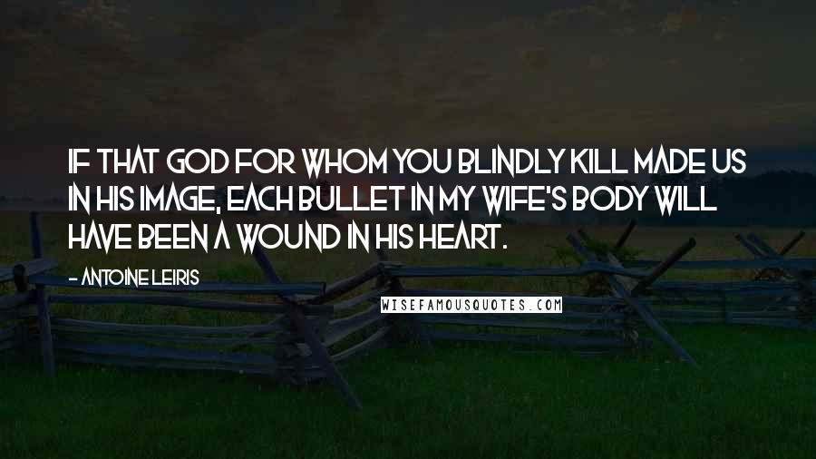 Antoine Leiris quotes: If that God for whom you blindly kill made us in his image, each bullet in my wife's body will have been a wound in his heart. Antoine Leiris quotes: If that God for whom you blindly kill made us in his image, each bullet in my wife's body will have been a wound in his heart.