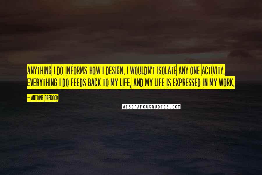 Antoine Predock quotes: Anything I do informs how I design. I wouldn't isolate any one activity. Everything I do feeds back to my life, and my life is expressed in my work. Antoine Predock quotes: Anything I do informs how I design. I wouldn't isolate any one activity. Everything I do feeds back to my life, and my life is expressed in my work.