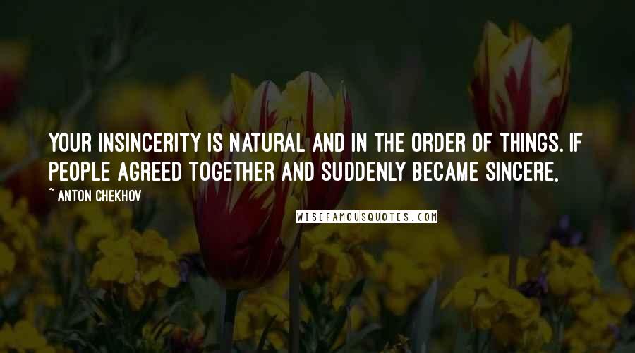 Anton Chekhov quotes: Your insincerity is natural and in the order of things. If people agreed together and suddenly became sincere,