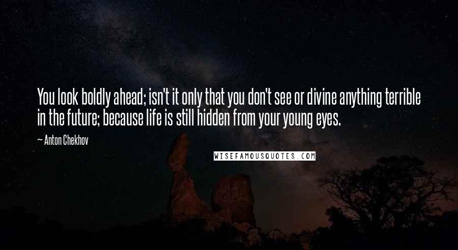 Anton Chekhov quotes: You look boldly ahead; isn't it only that you don't see or divine anything terrible in the future; because life is still hidden from your young eyes. Anton Chekhov quotes: You look boldly ahead; isn't it only that you don't see or divine anything terrible in the future; because life is still hidden from your young eyes.