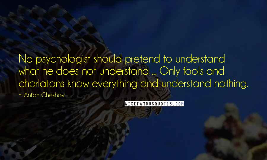 Anton Chekhov quotes: No psychologist should pretend to understand what he does not understand ... Only fools and charlatans know everything and understand nothing.
