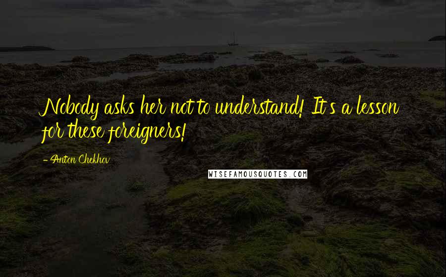 Anton Chekhov quotes: Nobody asks her not to understand! It's a lesson for these foreigners!