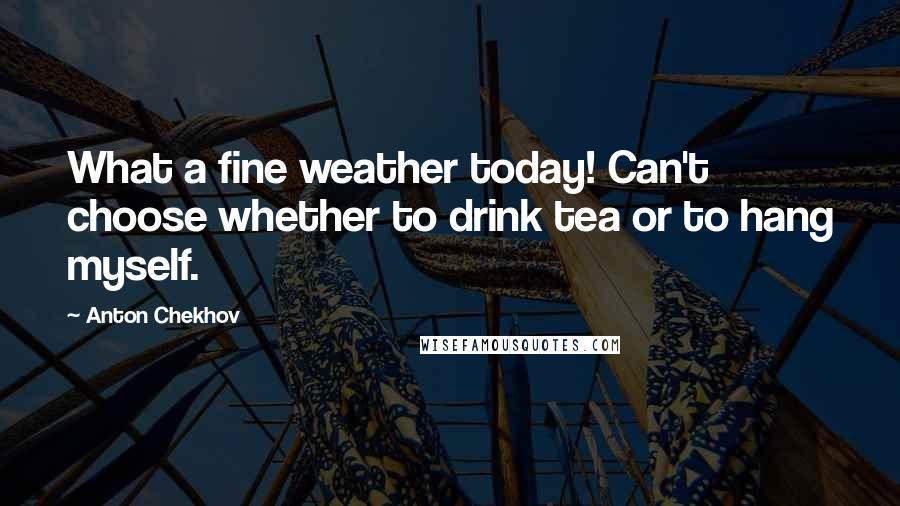 Anton Chekhov quotes: What a fine weather today! Can't choose whether to drink tea or to hang myself.