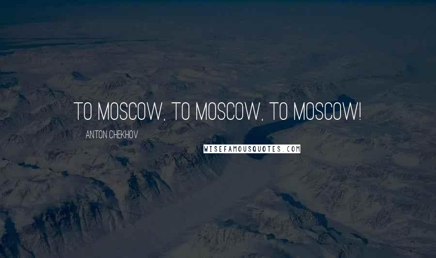 Anton Chekhov quotes: To Moscow, to Moscow, to Moscow!